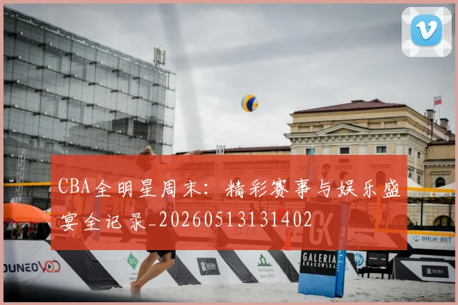 CBA全明星周末：精彩赛事与娱乐盛宴全记录_20260513131402