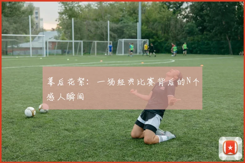 幕后花絮：一场经典比赛背后的N个感人瞬间