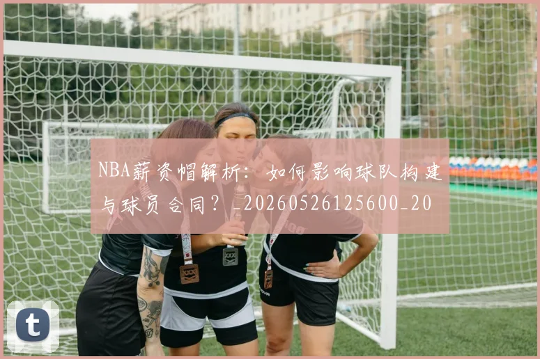 NBA薪资帽解析：如何影响球队构建与球员合同？_20260526125600_20260702165848