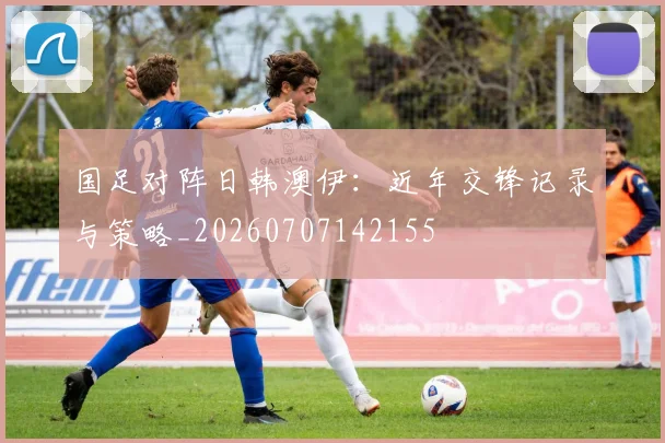 国足对阵日韩澳伊：近年交锋记录与策略_20260707142155