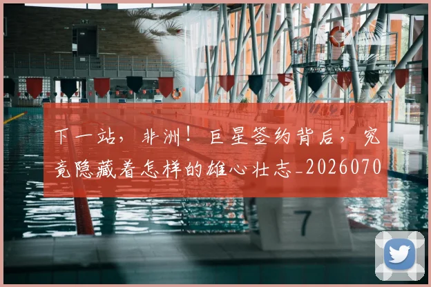 下一站，非洲！巨星签约背后，究竟隐藏着怎样的雄心壮志_20260702174236