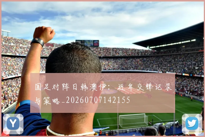 国足对阵日韩澳伊:近年交锋记录与策略_20260707142155