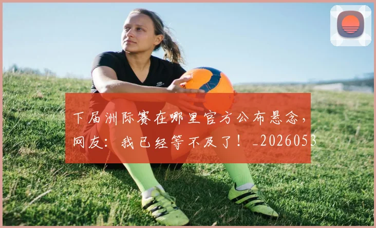 下届洲际赛在哪里官方公布悬念,网友:我已经等不及了!_20260531151144