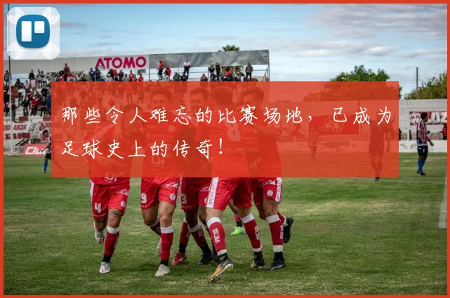 那些令人难忘的比赛场地，已成为足球史上的传奇！