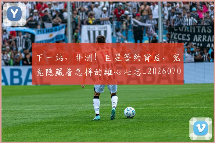 下一站,非洲!巨星签约背后,究竟隐藏着怎样的雄心壮志_20260702174236