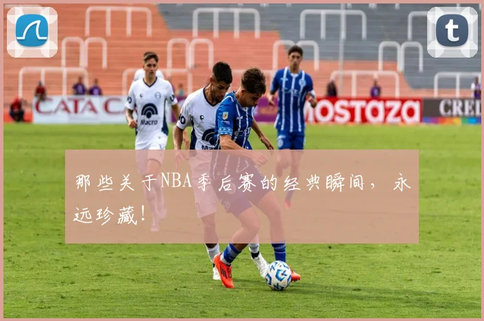 那些关于NBA季后赛的经典瞬间，永远珍藏！