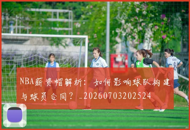 NBA薪资帽解析：如何影响球队构建与球员合同？_20260703202524