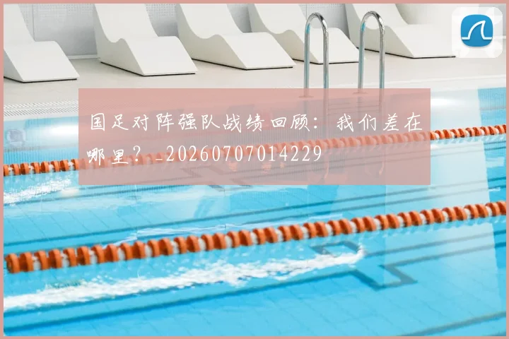 国足对阵强队战绩回顾:我们差在哪里?_20260707014229