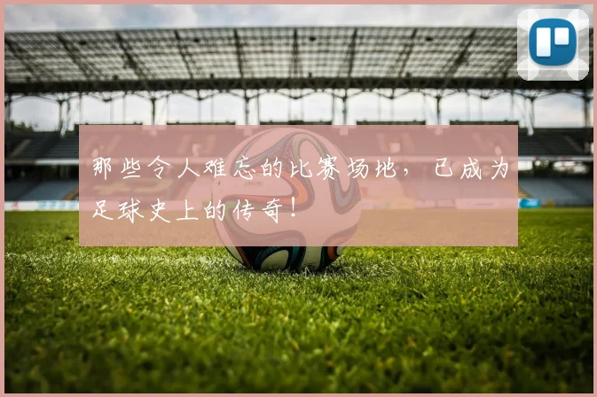那些令人难忘的比赛场地，已成为足球史上的传奇！