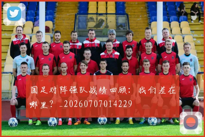 国足对阵强队战绩回顾：我们差在哪里？_20260707014229