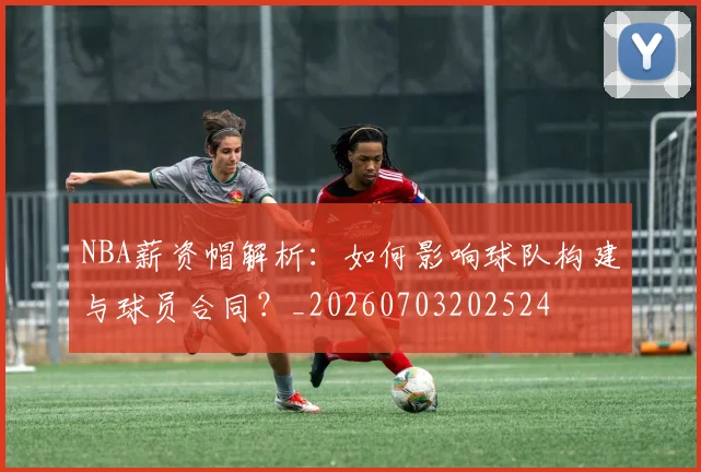 NBA薪资帽解析：如何影响球队构建与球员合同？_20260703202524