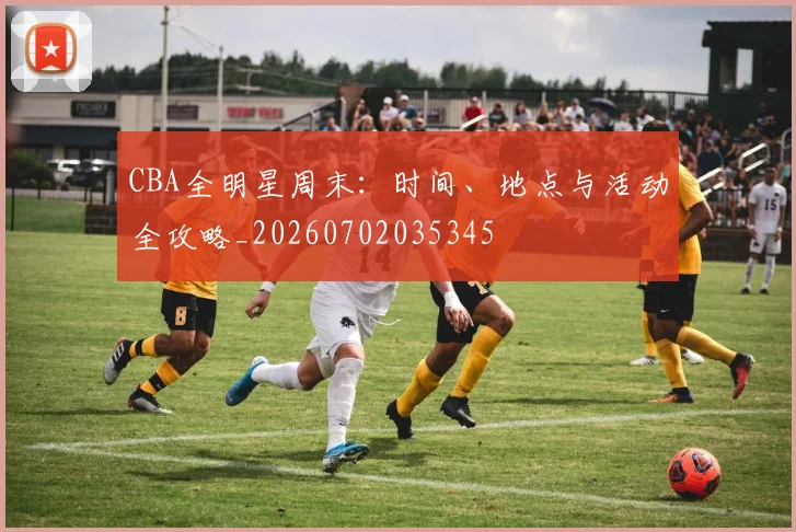 CBA全明星周末：时间、地点与活动全攻略_20260702035345
