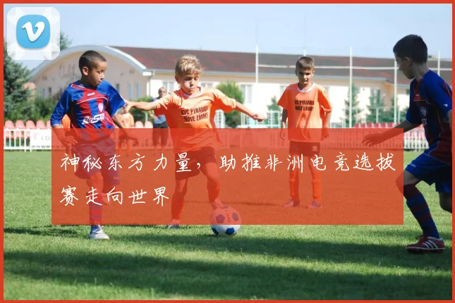 神秘东方力量，助推非洲电竞选拔赛走向世界